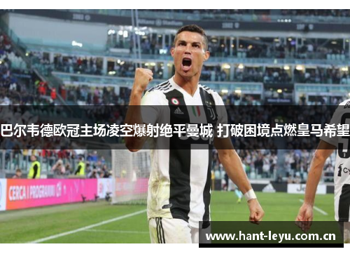 巴尔韦德欧冠主场凌空爆射绝平曼城 打破困境点燃皇马希望